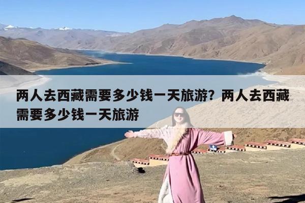 两人去西藏需要多少钱一天旅游？两人去西藏需要多少钱一天旅游