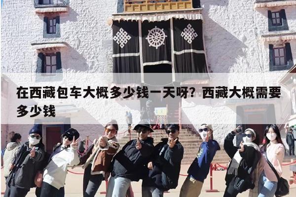 在西藏包车大概多少钱一天呀？西藏大概需要多少钱