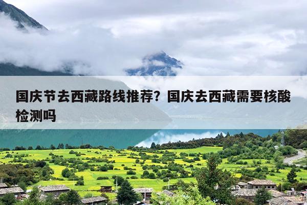 国庆节去西藏路线推荐？国庆去西藏需要核酸检测吗