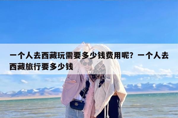 一个人去西藏玩需要多少钱费用呢？一个人去西藏旅行要多少钱