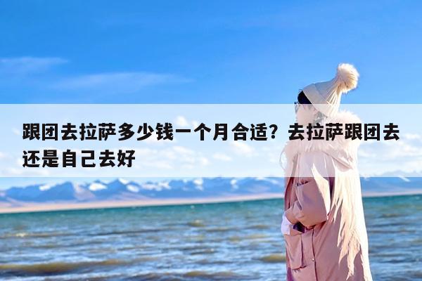 跟团去拉萨多少钱一个月合适？去拉萨跟团去还是自己去好