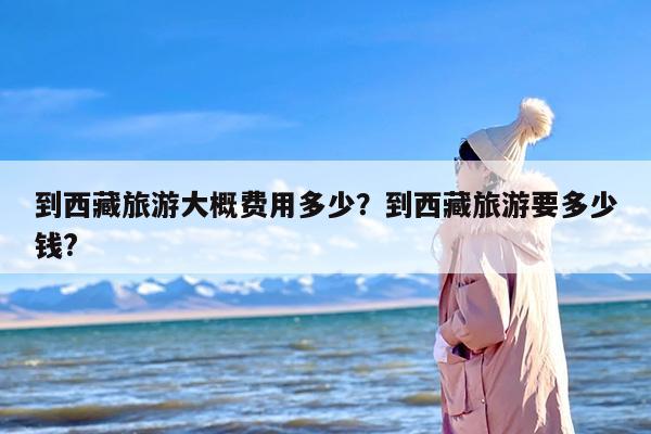 到西藏旅游大概费用多少？到西藏旅游要多少钱?
