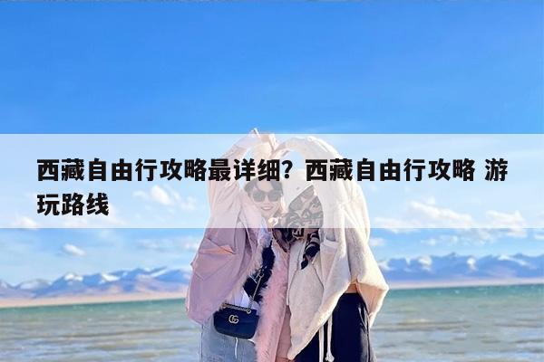 西藏自由行攻略最详细？西藏自由行攻略 游玩路线