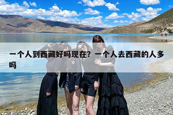一个人到西藏好吗现在？一个人去西藏的人多吗