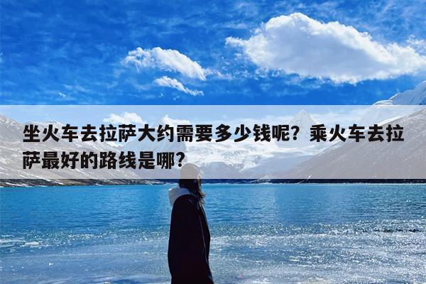 坐火车去拉萨大约需要多少钱呢？乘火车去拉萨最好的路线是哪?