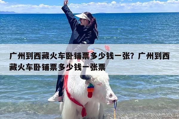 广州到西藏火车卧铺票多少钱一张？广州到西藏火车卧铺票多少钱一张票