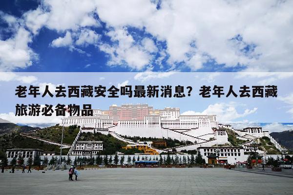 老年人去西藏安全吗最新消息？老年人去西藏旅游必备物品