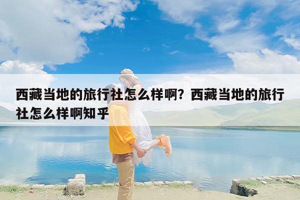 西藏当地的旅行社怎么样啊？西藏当地的旅行社怎么样啊知乎