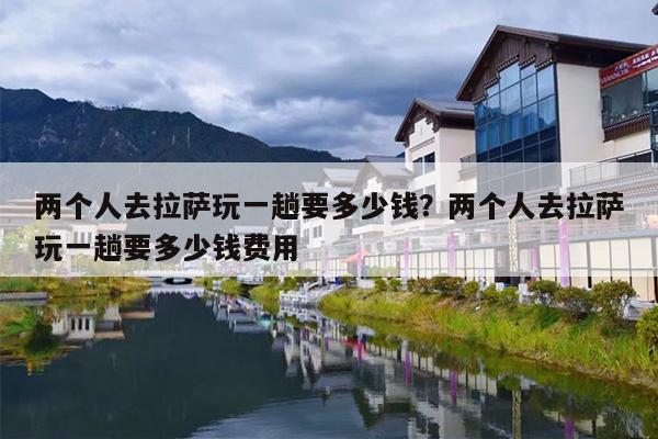 两个人去拉萨玩一趟要多少钱？两个人去拉萨玩一趟要多少钱费用