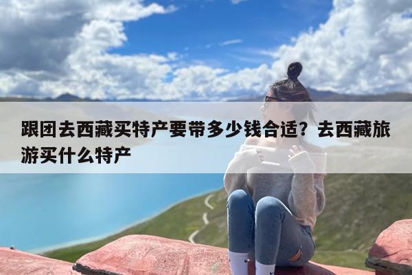 跟团去西藏买特产要带多少钱合适？去西藏旅游买什么特产