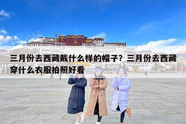 三月份去西藏戴什么样的帽子？三月份去西藏穿什么衣服拍照好看