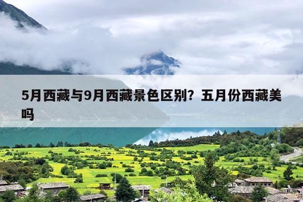 5月西藏与9月西藏景色区别？五月份西藏美吗