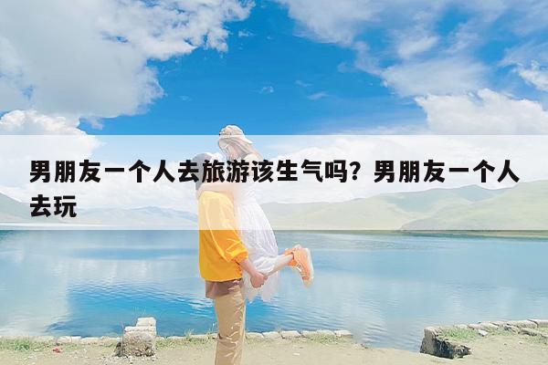 男朋友一个人去旅游该生气吗？男朋友一个人去玩