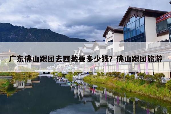 广东佛山跟团去西藏要多少钱？佛山跟团旅游