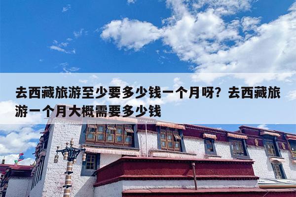 去西藏旅游至少要多少钱一个月呀？去西藏旅游一个月大概需要多少钱