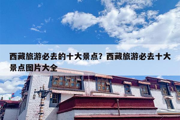 西藏旅游必去的十大景点？西藏旅游必去十大景点图片大全