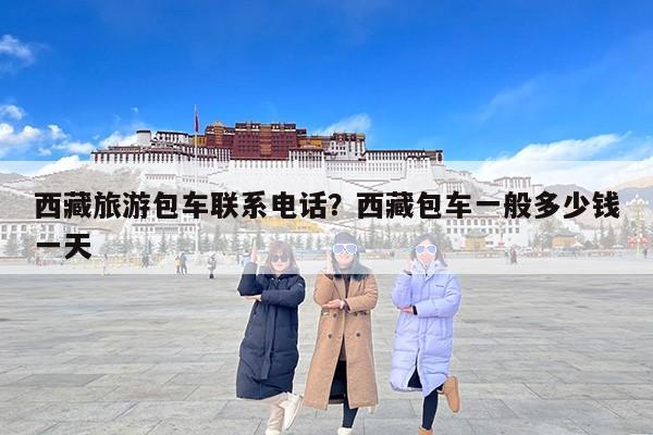 西藏旅游包车联系电话？西藏包车一般多少钱一天