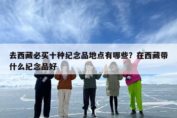 去西藏必买十种纪念品地点有哪些？在西藏带什么纪念品好
