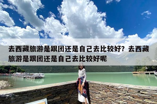去西藏旅游是跟团还是自己去比较好？去西藏旅游是跟团还是自己去比较好呢