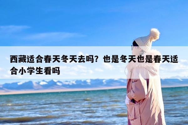 西藏适合春天冬天去吗？也是冬天也是春天适合小学生看吗