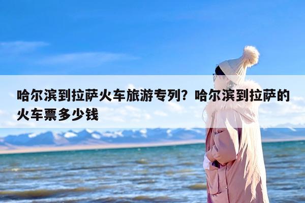 哈尔滨到拉萨火车旅游专列？哈尔滨到拉萨的火车票多少钱