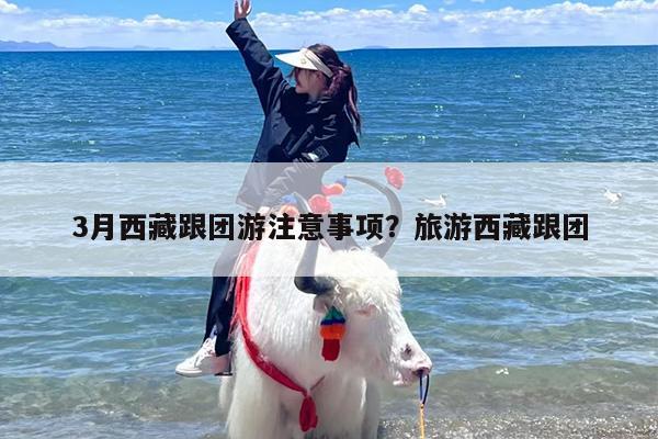 3月西藏跟团游注意事项？旅游西藏跟团