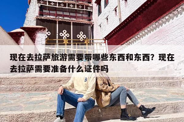 现在去拉萨旅游需要带哪些东西和东西？现在去拉萨需要准备什么证件吗