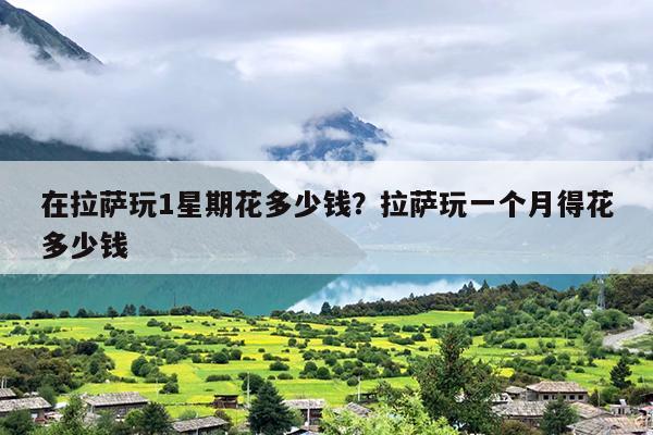 在拉萨玩1星期花多少钱？拉萨玩一个月得花多少钱