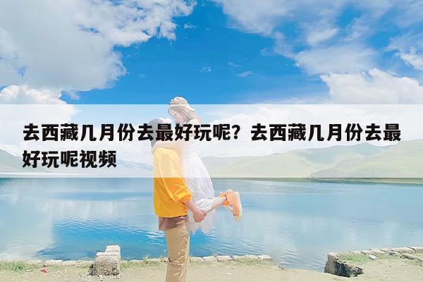 去西藏几月份去最好玩呢？去西藏几月份去最好玩呢视频