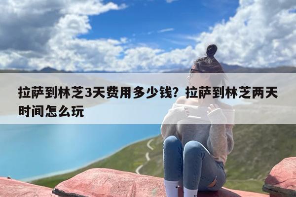 拉萨到林芝3天费用多少钱？拉萨到林芝两天时间怎么玩