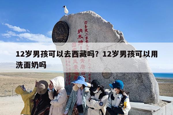 12岁男孩可以去西藏吗？12岁男孩可以用洗面奶吗