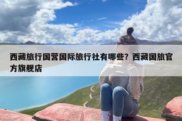 西藏旅行国营国际旅行社有哪些？西藏国旅官方旗舰店