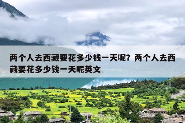 两个人去西藏要花多少钱一天呢？两个人去西藏要花多少钱一天呢英文