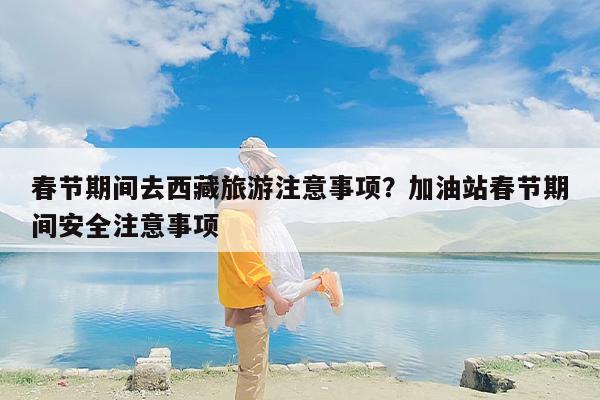 春节期间去西藏旅游注意事项？加油站春节期间安全注意事项