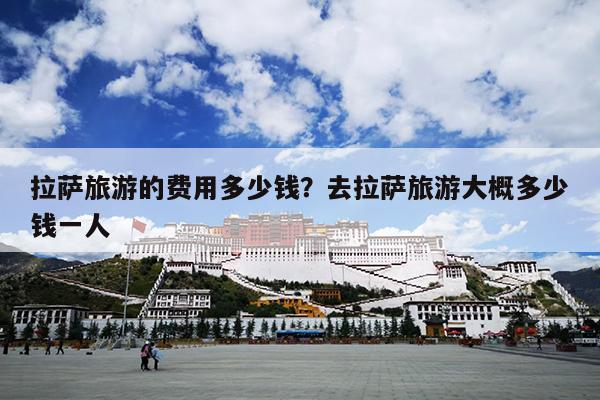 拉萨旅游的费用多少钱？去拉萨旅游大概多少钱一人