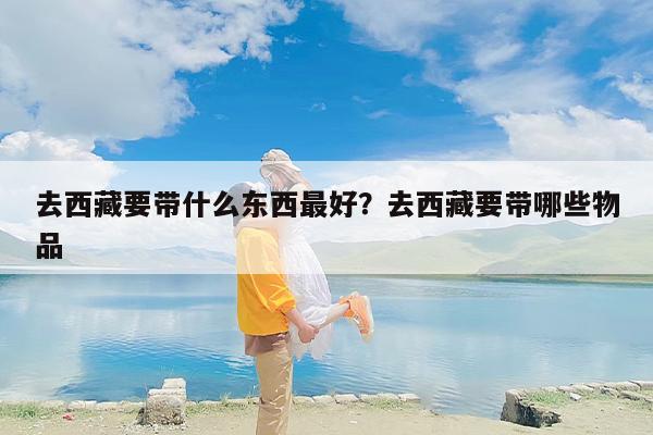 去西藏要带什么东西最好？去西藏要带哪些物品