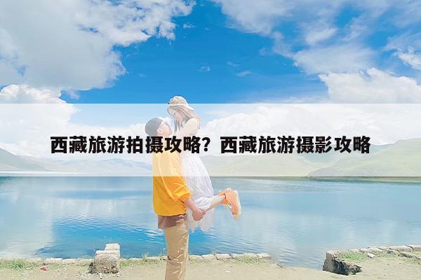 西藏旅游拍摄攻略？西藏旅游摄影攻略
