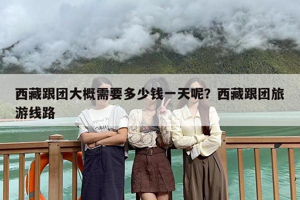 西藏跟团大概需要多少钱一天呢？西藏跟团旅游线路