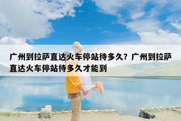 广州到拉萨直达火车停站待多久？广州到拉萨直达火车停站待多久才能到