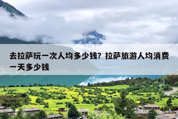 去拉萨玩一次人均多少钱？拉萨旅游人均消费一天多少钱