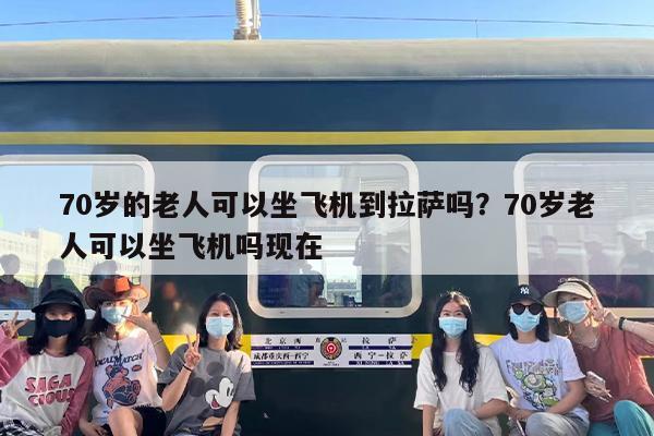 70岁的老人可以坐飞机到拉萨吗？70岁老人可以坐飞机吗现在