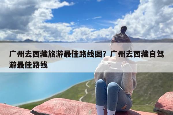 广州去西藏旅游最佳路线图？广州去西藏自驾游最佳路线