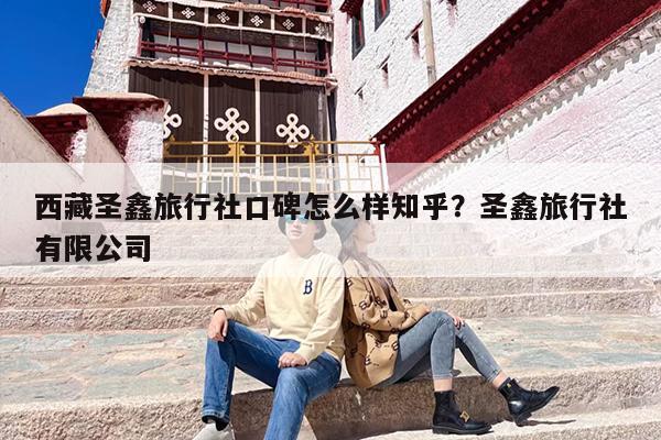 西藏圣鑫旅行社口碑怎么样知乎？圣鑫旅行社有限公司