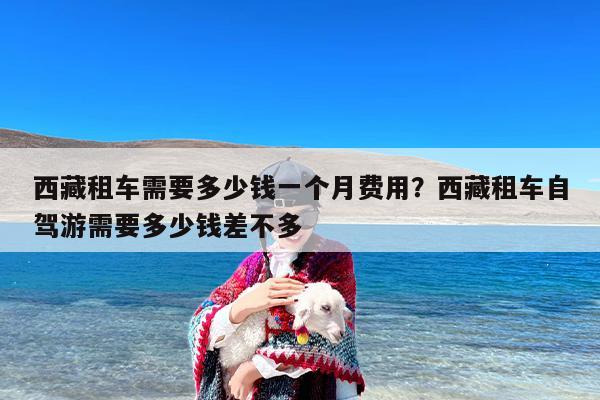 西藏租车需要多少钱一个月费用？西藏租车自驾游需要多少钱差不多
