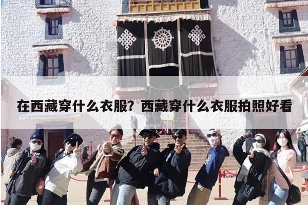 在西藏穿什么衣服？西藏穿什么衣服拍照好看