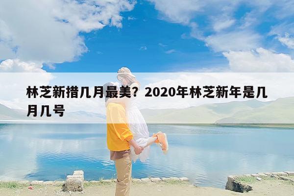 林芝新措几月最美？2020年林芝新年是几月几号