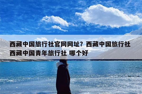 西藏中国旅行社官网网址？西藏中国旅行社 西藏中国青年旅行社 哪个好