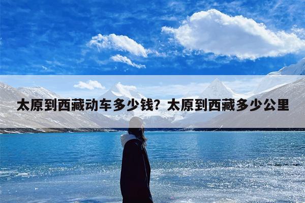 太原到西藏动车多少钱？太原到西藏多少公里