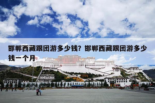 邯郸西藏跟团游多少钱？邯郸西藏跟团游多少钱一个月