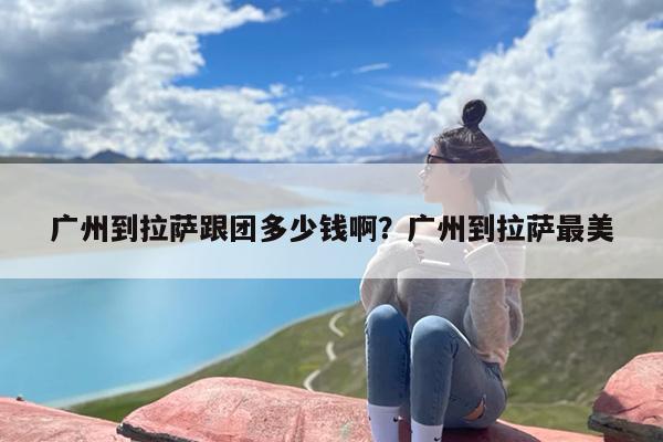 广州到拉萨跟团多少钱啊？广州到拉萨最美